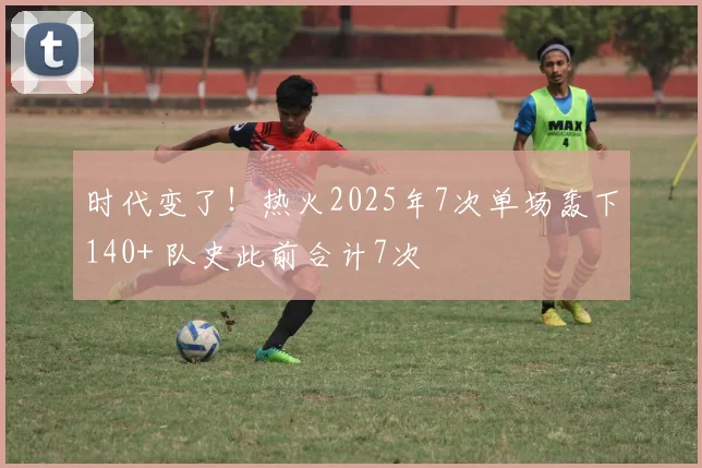 时代变了！热火2025年7次单场轰下140+ 队史此前合计7次