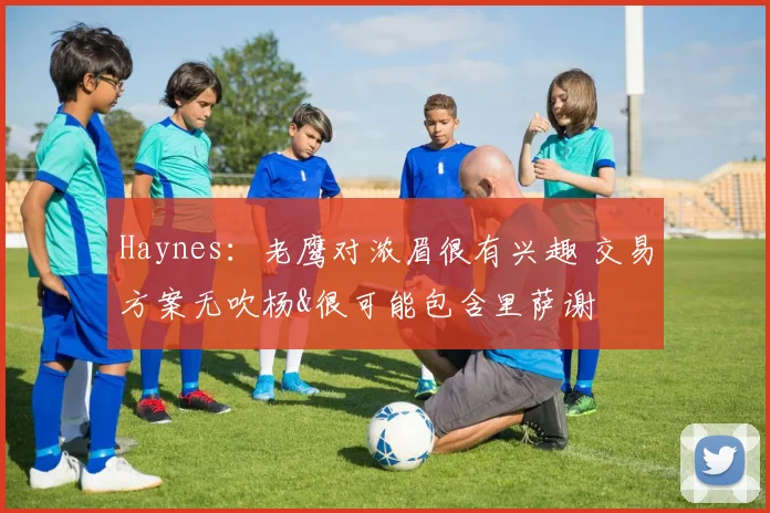 Haynes：老鹰对浓眉很有兴趣 交易方案无吹杨&很可能包含里萨谢
