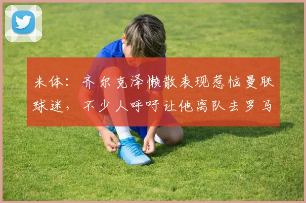 米体：齐尔克泽懒散表现惹恼曼联球迷，不少人呼吁让他离队去罗马