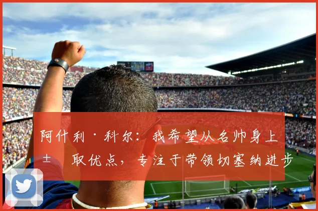 阿什利·科尔：我希望从名帅身上汲取优点，专注于带领切塞纳进步