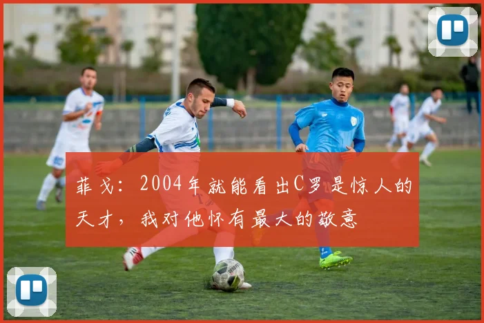 菲戈：2004年就能看出C罗是惊人的天才，我对他怀有最大的敬意