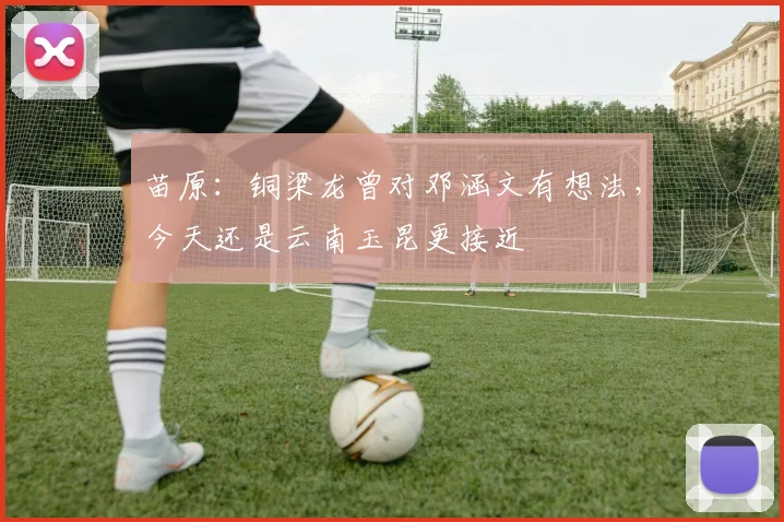 苗原：铜梁龙曾对邓涵文有想法，今天还是云南玉昆更接近