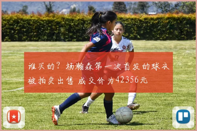 谁买的？杨瀚森第一次首发的球衣被拍卖出售 成交价为42356元