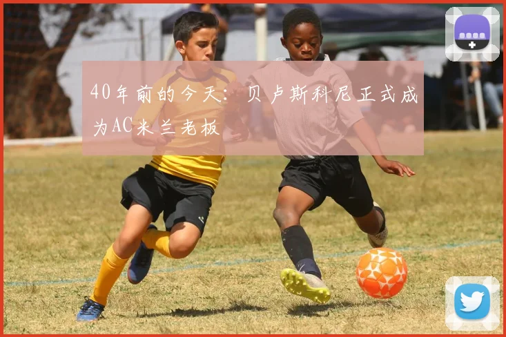 40年前的今天：贝卢斯科尼正式成为AC米兰老板