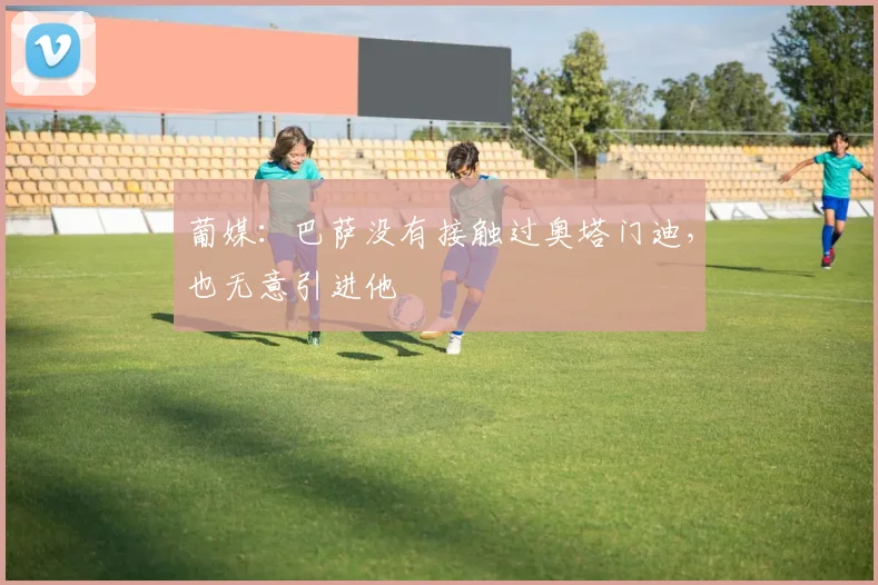 葡媒：巴萨没有接触过奥塔门迪，也无意引进他