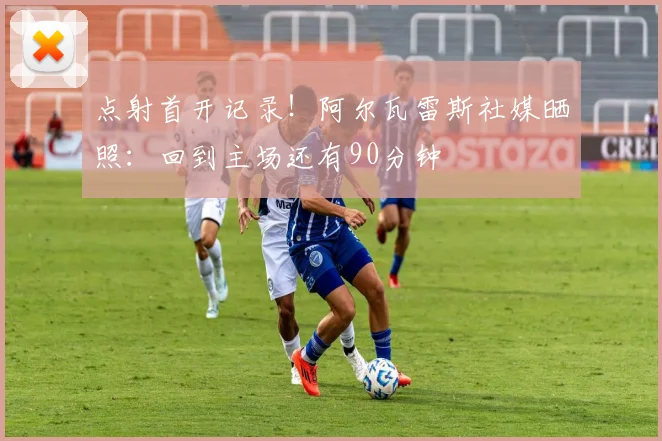 点射首开记录！阿尔瓦雷斯社媒晒照：回到主场还有90分钟