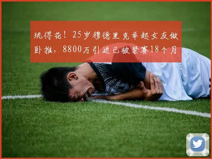 玩得花！25岁穆德里克举起女友做卧推，8800万引进已被禁赛18个月