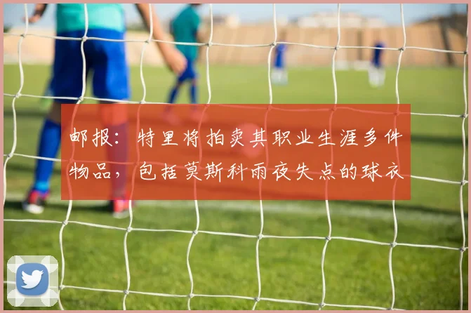 邮报：特里将拍卖其职业生涯多件物品，包括莫斯科雨夜失点的球衣