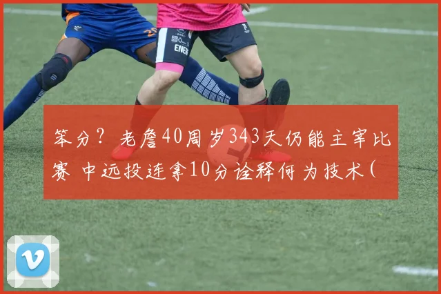 笨分？老詹40周岁343天仍能主宰比赛 中远投连拿10分诠释何为技术(1)