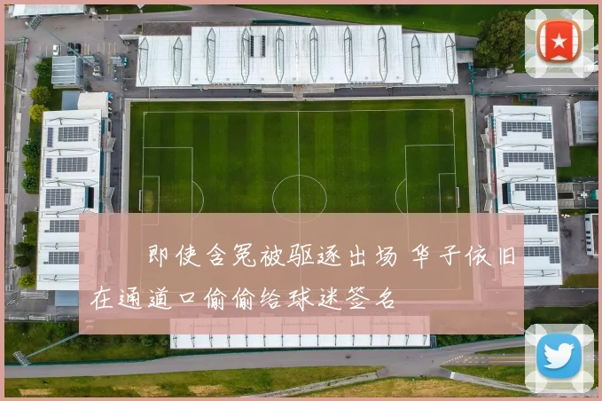 ❤️即使含冤被驱逐出场 华子依旧在通道口偷偷给球迷签名
