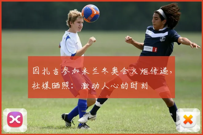 因扎吉参加米兰冬奥会火炬传递，社媒晒照：激动人心的时刻