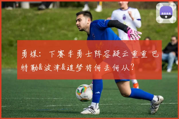 勇媒：下赛季勇士阵容疑云重重 巴特勒&波津&追梦将何去何从？